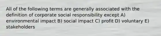 All of the following terms are generally associated with the definition of corporate social responsibility except A) environmental impact B) social impact C) profit D) voluntary E) stakeholders