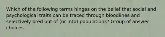 Which of the following terms hinges on the belief that social and psychological traits can be traced through bloodlines and selectively bred out of (or into) populations? Group of answer choices