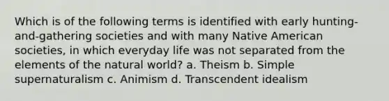 Which is of the following terms is identified with early hunting-and-gathering societies and with many Native American societies, in which everyday life was not separated from the elements of the natural world? a. Theism b. Simple supernaturalism c. Animism d. Transcendent idealism