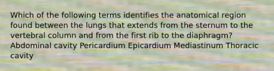 Which of the following terms identifies the anatomical region found between the lungs that extends from the sternum to the <a href='https://www.questionai.com/knowledge/ki4fsP39zf-vertebral-column' class='anchor-knowledge'>vertebral column</a> and from the first rib to the diaphragm? Abdominal cavity Pericardium Epicardium Mediastinum Thoracic cavity