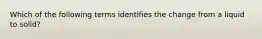 Which of the following terms identifies the change from a liquid to solid?
