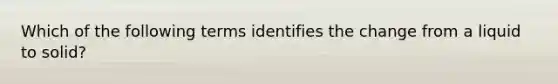 Which of the following terms identifies the change from a liquid to solid?