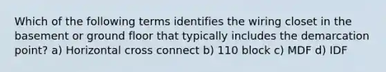 Which of the following terms identifies the wiring closet in the basement or ground floor that typically includes the demarcation point? a) Horizontal cross connect b) 110 block c) MDF d) IDF