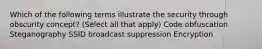 Which of the following terms illustrate the security through obscurity concept? (Select all that apply) Code obfuscation Steganography SSID broadcast suppression Encryption