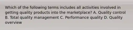 Which of the following terms includes all activities involved in getting quality products into the marketplace? A. Quality control B. Total quality management C. Performance quality D. Quality overview