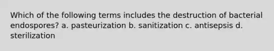 Which of the following terms includes the destruction of bacterial endospores? a. pasteurization b. sanitization c. antisepsis d. sterilization