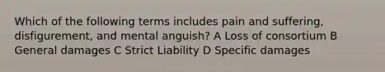 Which of the following terms includes pain and suffering, disfigurement, and mental anguish? A Loss of consortium B General damages C Strict Liability D Specific damages