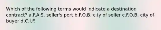 Which of the following terms would indicate a destination contract? a.F.A.S. seller's port b.F.O.B. city of seller c.F.O.B. city of buyer d.C.I.F.