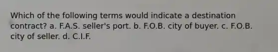 Which of the following terms would indicate a destination contract? a. F.A.S. seller's port. b. F.O.B. city of buyer. c. F.O.B. city of seller. d. C.I.F.