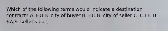 Which of the following terms would indicate a destination contract? A. F.O.B. city of buyer B. F.O.B. city of seller C. C.I.F. D. F.A.S. seller's port