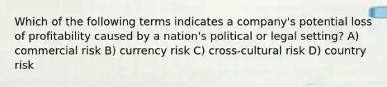 Which of the following terms indicates a company's potential loss of profitability caused by a nation's political or legal setting? A) commercial risk B) currency risk C) cross-cultural risk D) country risk