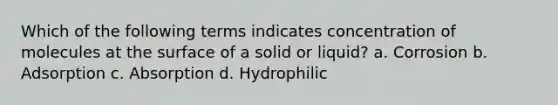 Which of the following terms indicates concentration of molecules at the surface of a solid or liquid? a. Corrosion b. Adsorption c. Absorption d. Hydrophilic