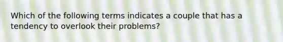 Which of the following terms indicates a couple that has a tendency to overlook their problems?