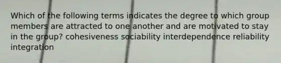 Which of the following terms indicates the degree to which group members are attracted to one another and are motivated to stay in the group? cohesiveness sociability interdependence reliability integration