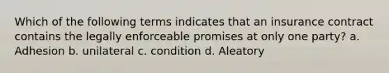 Which of the following terms indicates that an insurance contract contains the legally enforceable promises at only one party? a. Adhesion b. unilateral c. condition d. Aleatory