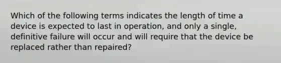 Which of the following terms indicates the length of time a device is expected to last in operation, and only a single, definitive failure will occur and will require that the device be replaced rather than repaired?