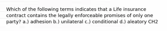 Which of the following terms indicates that a Life insurance contract contains the legally enforceable promises of only one party? a.) adhesion b.) unilateral c.) conditional d.) aleatory CH2