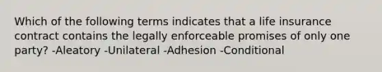 Which of the following terms indicates that a life insurance contract contains the legally enforceable promises of only one party? -Aleatory -Unilateral -Adhesion -Conditional