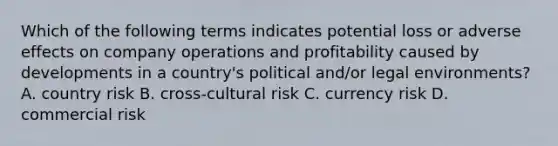 Which of the following terms indicates potential loss or adverse effects on company operations and profitability caused by developments in a country's political and/or legal environments? A. country risk B. cross-cultural risk C. currency risk D. commercial risk