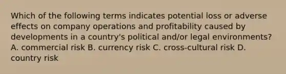 Which of the following terms indicates potential loss or adverse effects on company operations and profitability caused by developments in a country's political and/or legal environments? A. commercial risk B. currency risk C. cross-cultural risk D. country risk