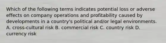 Which of the following terms indicates potential loss or adverse effects on company operations and profitability caused by developments in a country's political and/or legal environments. A. cross-cultural risk B. commercial risk C. country risk D. currency risk