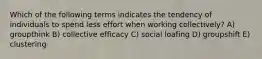 Which of the following terms indicates the tendency of individuals to spend less effort when working collectively? A) groupthink B) collective efficacy C) social loafing D) groupshift E) clustering