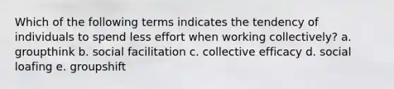 Which of the following terms indicates the tendency of individuals to spend less effort when working collectively? a. groupthink b. social facilitation c. collective efficacy d. social loafing e. groupshift