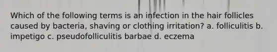 Which of the following terms is an infection in the hair follicles caused by bacteria, shaving or clothing irritation? a. folliculitis b. impetigo c. pseudofolliculitis barbae d. eczema