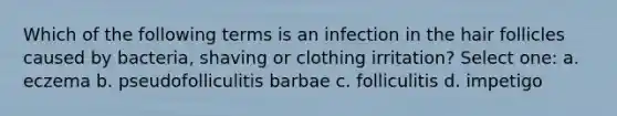 Which of the following terms is an infection in the hair follicles caused by bacteria, shaving or clothing irritation? Select one: a. eczema b. pseudofolliculitis barbae c. folliculitis d. impetigo