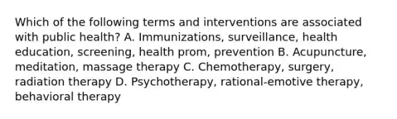 Which of the following terms and interventions are associated with public health? A. Immunizations, surveillance, health education, screening, health prom, prevention B. Acupuncture, meditation, massage therapy C. Chemotherapy, surgery, radiation therapy D. Psychotherapy, rational-emotive therapy, behavioral therapy