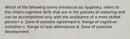 Which of the following terms introduces by Vygotsky, refers to the child's cognitive skills that are in the process of maturing and can be accomplished only with the assistance of a more skilled person? a. Zone of possible agreement b. Range of cognitive evolution c. Range of task alternatives d. Zone of proximal development