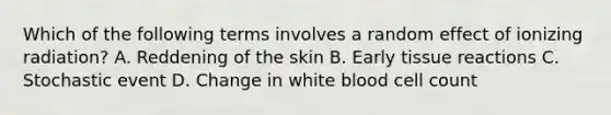 Which of the following terms involves a random effect of ionizing radiation? A. Reddening of the skin B. Early tissue reactions C. Stochastic event D. Change in white blood cell count