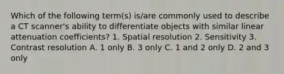 Which of the following term(s) is/are commonly used to describe a CT scanner's ability to differentiate objects with similar linear attenuation coefficients? 1. Spatial resolution 2. Sensitivity 3. Contrast resolution A. 1 only B. 3 only C. 1 and 2 only D. 2 and 3 only