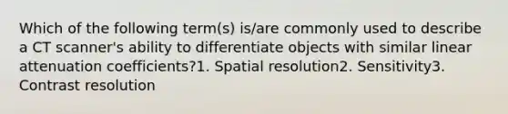 Which of the following term(s) is/are commonly used to describe a CT scanner's ability to differentiate objects with similar linear attenuation coefficients?1. Spatial resolution2. Sensitivity3. Contrast resolution