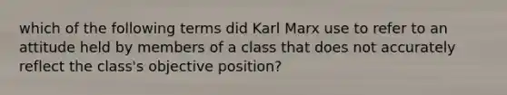 which of the following terms did Karl Marx use to refer to an attitude held by members of a class that does not accurately reflect the class's objective position?