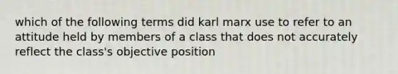 which of the following terms did karl marx use to refer to an attitude held by members of a class that does not accurately reflect the class's objective position