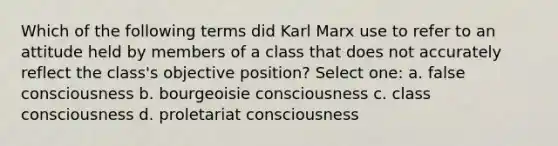 Which of the following terms did Karl Marx use to refer to an attitude held by members of a class that does not accurately reflect the class's objective position? Select one: a. false consciousness b. bourgeoisie consciousness c. class consciousness d. proletariat consciousness