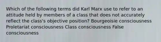 Which of the following terms did Karl Marx use to refer to an attitude held by members of a class that does not accurately reflect the class's objective position? Bourgeoisie consciousness Proletariat consciousness Class consciousness False consciousness