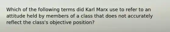 Which of the following terms did Karl Marx use to refer to an attitude held by members of a class that does not accurately reflect the class's objective position?