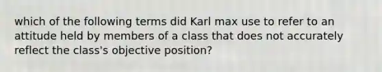 which of the following terms did Karl max use to refer to an attitude held by members of a class that does not accurately reflect the class's objective position?