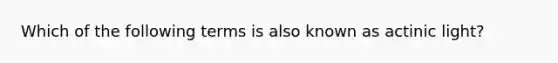 Which of the following terms is also known as actinic light?