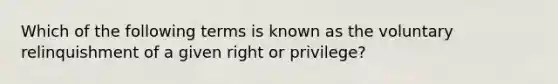 Which of the following terms is known as the voluntary relinquishment of a given right or privilege?