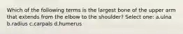 Which of the following terms is the largest bone of the upper arm that extends from the elbow to the shoulder? Select one: a.ulna b.radius c.carpals d.humerus