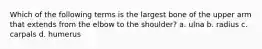 Which of the following terms is the largest bone of the upper arm that extends from the elbow to the shoulder? a. ulna b. radius c. carpals d. humerus