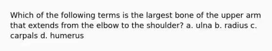 Which of the following terms is the largest bone of the upper arm that extends from the elbow to the shoulder? a. ulna b. radius c. carpals d. humerus