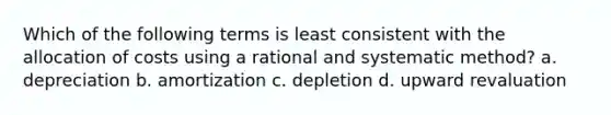 Which of the following terms is least consistent with the allocation of costs using a rational and systematic method? a. depreciation b. amortization c. depletion d. upward revaluation