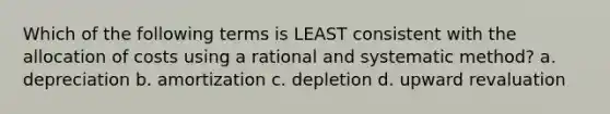 Which of the following terms is LEAST consistent with the allocation of costs using a rational and systematic method? a. depreciation b. amortization c. depletion d. upward revaluation