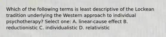 Which of the following terms is least descriptive of the Lockean tradition underlying the Western approach to individual psychotherapy? Select one: A. linear-cause effect B. reductionistic C. individualistic D. relativistic