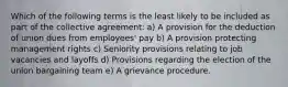 Which of the following terms is the least likely to be included as part of the collective agreement: a) A provision for the deduction of union dues from employees' pay b) A provision protecting management rights c) Seniority provisions relating to job vacancies and layoffs d) Provisions regarding the election of the union bargaining team e) A grievance procedure.