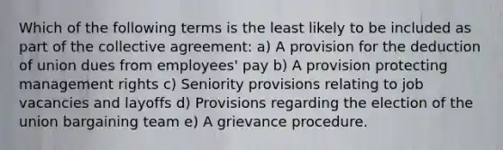 Which of the following terms is the least likely to be included as part of the collective agreement: a) A provision for the deduction of union dues from employees' pay b) A provision protecting management rights c) Seniority provisions relating to job vacancies and layoffs d) Provisions regarding the election of the union bargaining team e) A grievance procedure.